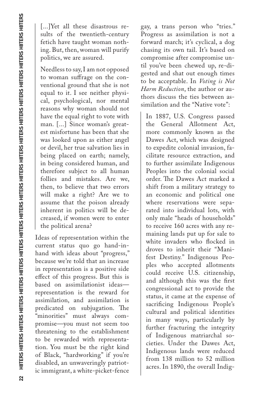 22 HGTERS HTERS HBTERS HETERS HGTERS HETERS HETERS HETERS HGTERS HETERS HETERS HETERS HGTERS HETERS HBTERS HETERS HGTERS HTERS HBTERS  [..]¥et all these disastrous re- sults of the twentieth-century fetich have taught woman noth- ing. But, then, woman will purify politics, we are assured.  Needless to say, 1 am not opposed to woman suffrage on the con- ventional ground that she is not equal to it. I see neither physi- cal, psychological, nor mental reasons why woman should not have the equal right to vore with man. [.] Since woman’s great- est misfortune has been that she was looked upon as cither angel or devil, her true salvation lies in being placed on carth; namely, in being considered human, and therefore subject to all human follies and mistakes. Are we, then, to believe that two errors will make a right? Are we to assume that the poison already inherent in politics will be de- creased, if women were to enter the political arena?  Tdeas of representation within the current status quo go_hand-in- hand with ideas about “progress,” because we’re told that an increase in representation is a positive side effect of this progress. But this is based on assimilationist ideas— representation is the reward for assimilation, and assimilation is predicated_on subjugation. The “minorities” must always com- promise—you must not seem too threatening to the establishment to be rewarded with representa- tion. You must be the right kind of Black, “hardworking” if you’re disabled, an unwaveringly patriot- ic immigrant, a white-picket-fence  gay, a trans person who “tries.” Progress as assimilation is not a forward march; it’s cyclical, a dog chasing its own tail. Tt based on compromise after compromise un- il you’ve been chewed up, re-di- gested and shat out enough times to be acceptable. In Foting is Not Harm Reduction, the author or 2u- thors discuss the ties between as- similation and the “Native vote™:  In 1887, US. Congress passed the General Allotment Act, more commonly known as the Dawes Act, which was designed to expedite colonial invasion, fa- cilitate resource extraction, and to frther assimilate Indigenous Peoples into the colonial social order. The Dawes Act marked a shift from a military strategy to an cconomic and poliical one where reservations were sepa- rated into individual lots, with only male *heads of households™ to receive 160 acres with any re- ‘maining lands put up for sale to white invaders who flocked in droves to inherit_their “Mani- fest Destiny.” Indigenous Peo- ples who accepted allotments could receive ULS. citizenship, and although this was the first congressional act to provide the status, it came at the expense of sacrificing Indigenous People’s cultural and political identities in many ways, particularly by further fracturing the integrity of Indigenous matriarchal so- cieties. Under the Dawes Act, Indigenous lands were reduced from 138 million to 52 million acres. In 1890, the overall Indig-  